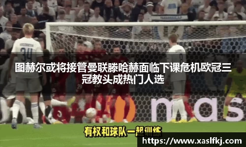 图赫尔或将接管曼联滕哈赫面临下课危机欧冠三冠教头成热门人选